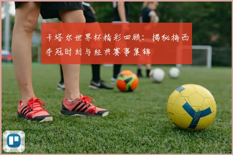 卡塔尔世界杯精彩回顾:揭秘梅西夺冠时刻与经典赛事集锦