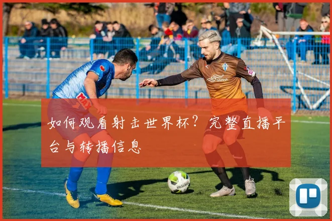 如何观看射击世界杯？完整直播平台与转播信息