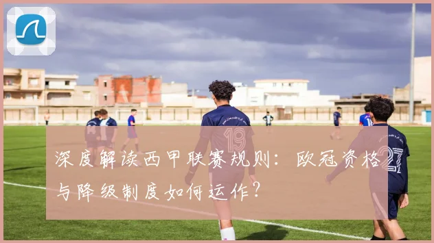 深度解读西甲联赛规则：欧冠资格与降级制度如何运作？